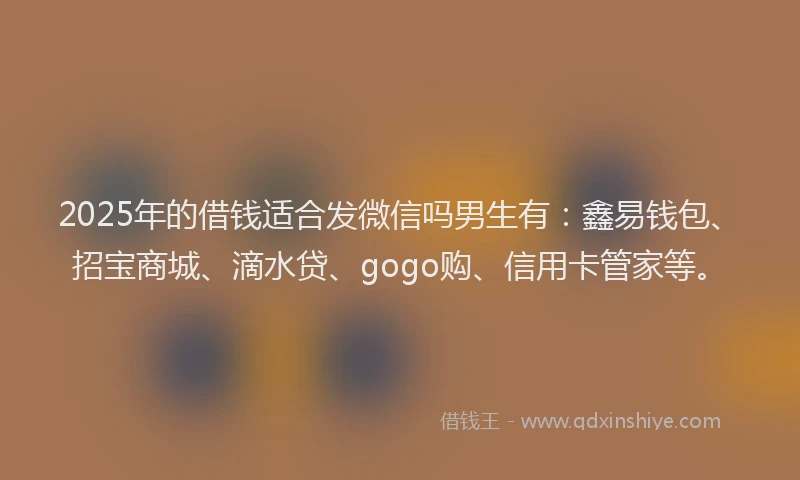 2025年的借钱适合发微信吗男生有：鑫易钱包、招宝商城、滴水贷、gogo购、信用卡管家等。