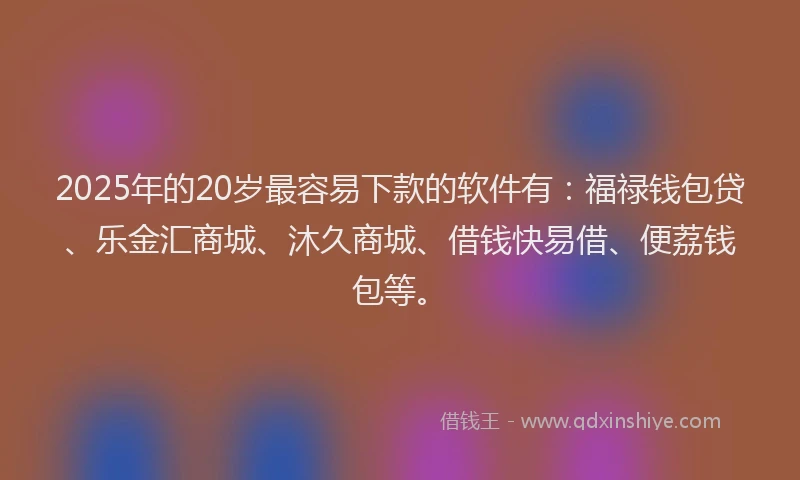 2025年的20岁最容易下款的软件有：福禄钱包贷、乐金汇商城、沐久商城、借钱快易借、便荔钱包等。