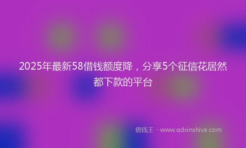 2025年最新58借钱额度降，分享5个征信花居然都下款的平台