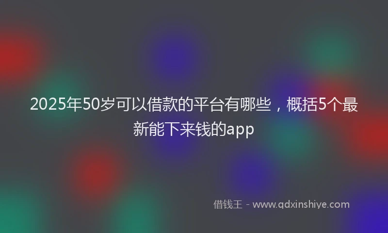 2025年50岁可以借款的平台有哪些，概括5个最新能下来钱的app