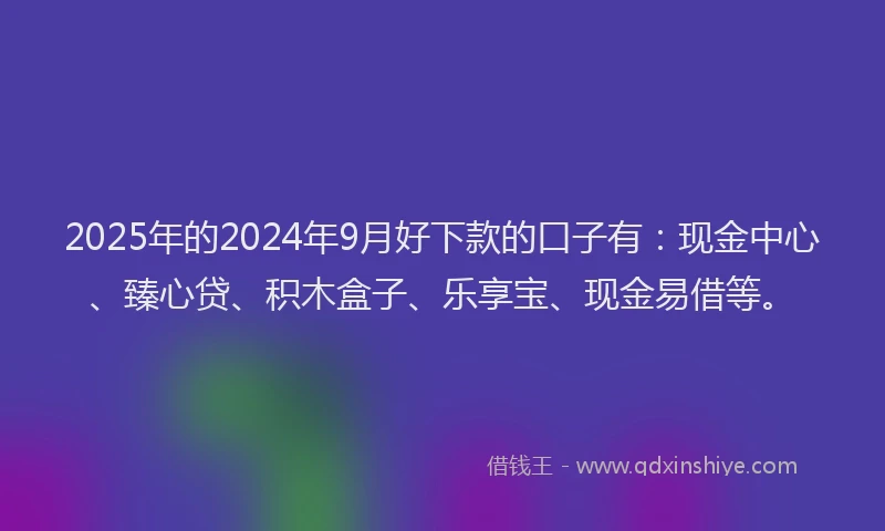 2025年的2024年9月好下款的口子有：现金中心、臻心贷、积木盒子、乐享宝、现金易借等。