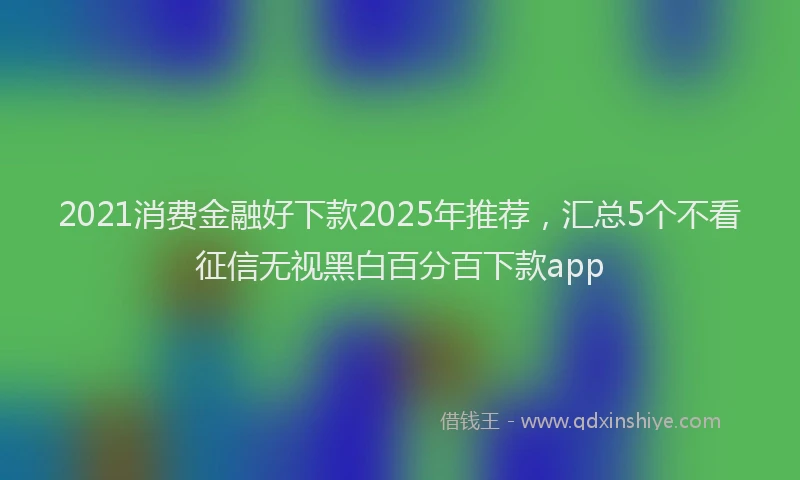 2021消费金融好下款2025年推荐，汇总5个不看征信无视黑白百分百下款app