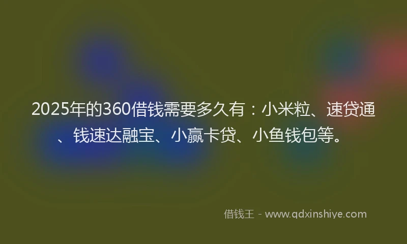 2025年的360借钱需要多久有：小米粒、速贷通、钱速达融宝、小赢卡贷、小鱼钱包等。