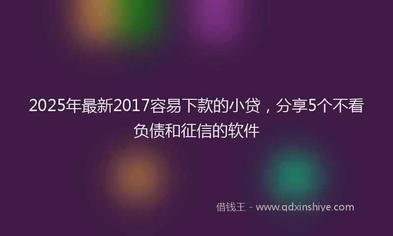 2025年最新2017容易下款的小贷，分享5个不看负债和征信的软件