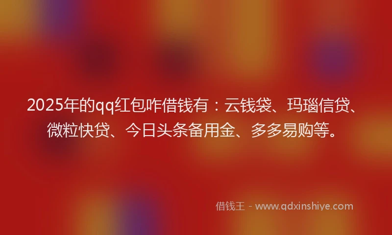 2025年的qq红包咋借钱有：云钱袋、玛瑙信贷、微粒快贷、今日头条备用金、多多易购等。
