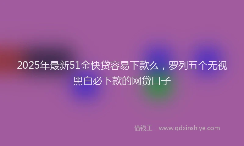 2025年最新51金快贷容易下款么，罗列五个无视黑白必下款的网贷口子