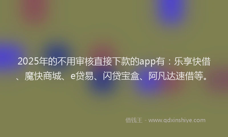 2025年的不用审核直接下款的app有：乐享快借、魔快商城、e贷易、闪贷宝盒、阿凡达速借等。