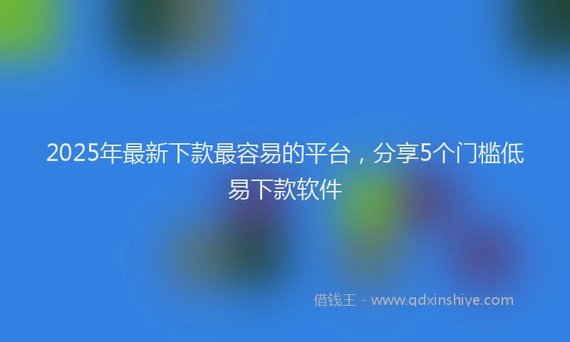 2025年最新下款最容易的平台，分享5个门槛低易下款软件