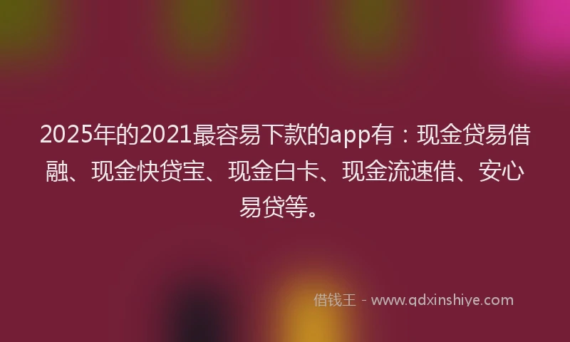 2025年的2021最容易下款的app有：现金贷易借融、现金快贷宝、现金白卡、现金流速借、安心易贷等。