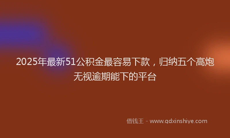 2025年最新51公积金最容易下款，归纳五个高炮无视逾期能下的平台