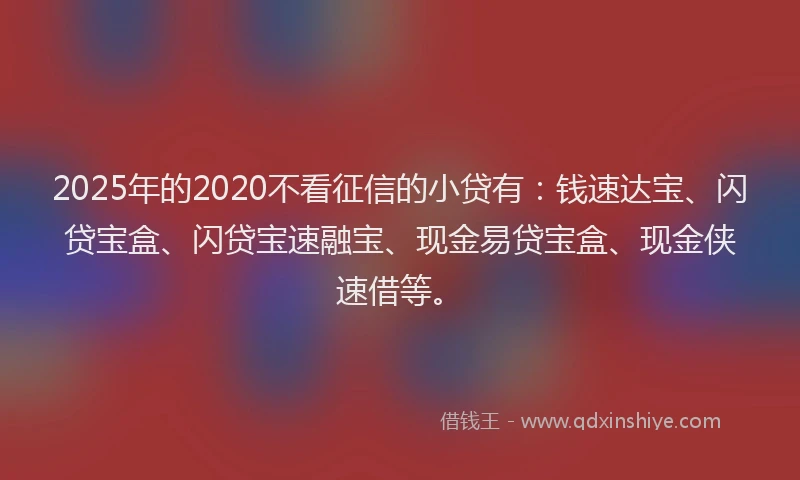 2025年的2020不看征信的小贷有：钱速达宝、闪贷宝盒、闪贷宝速融宝、现金易贷宝盒、现金侠速借等。