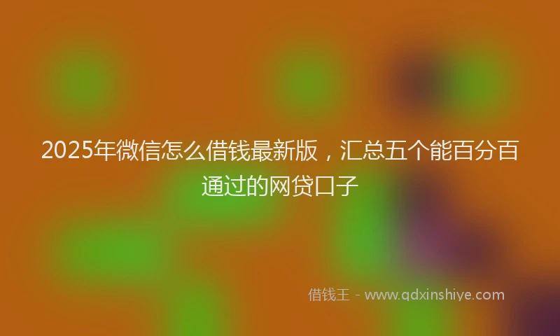 2025年微信怎么借钱最新版，汇总五个能百分百通过的网贷口子