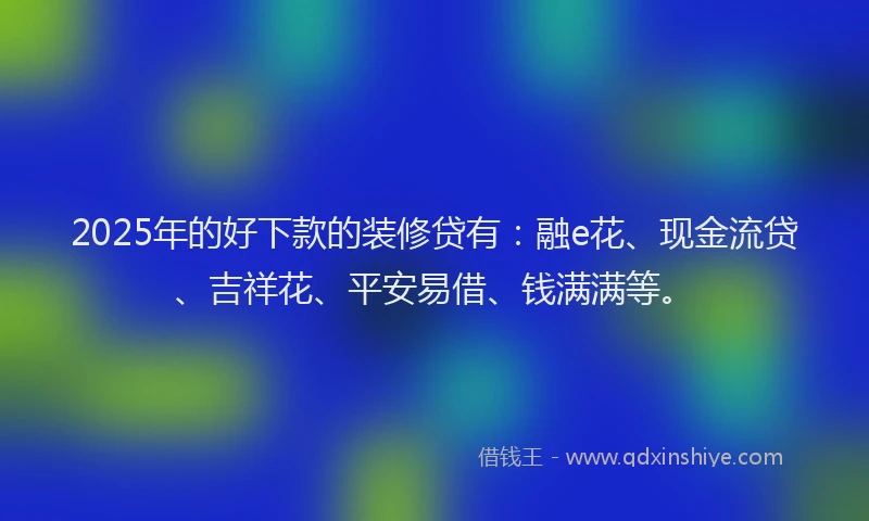 2025年的好下款的装修贷有：融e花、现金流贷、吉祥花、平安易借、钱满满等。