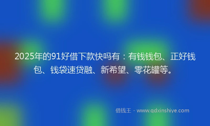 2025年的91好借下款快吗有：有钱钱包、正好钱包、钱袋速贷融、新希望、零花罐等。
