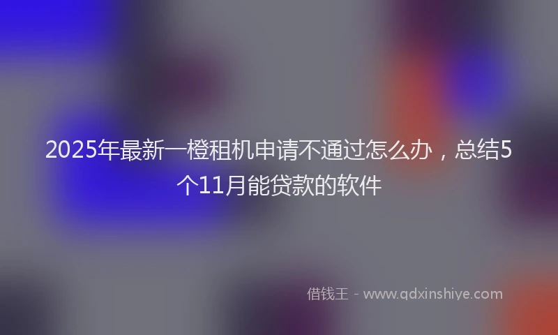 2025年最新一橙租机申请不通过怎么办，总结5个11月能贷款的软件