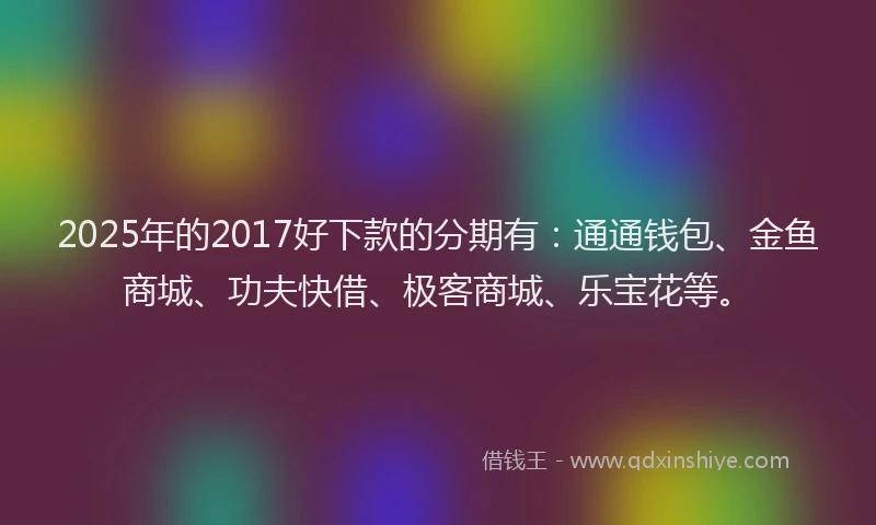 2025年的2017好下款的分期有：通通钱包、金鱼商城、功夫快借、极客商城、乐宝花等。