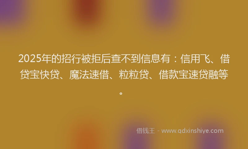 2025年的招行被拒后查不到信息有：信用飞、借贷宝快贷、魔法速借、粒粒贷、借款宝速贷融等。
