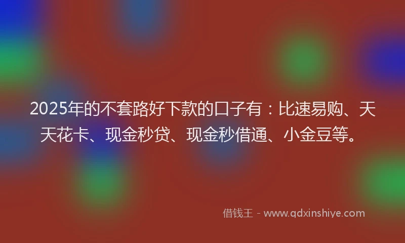 2025年的不套路好下款的口子有：比速易购、天天花卡、现金秒贷、现金秒借通、小金豆等。