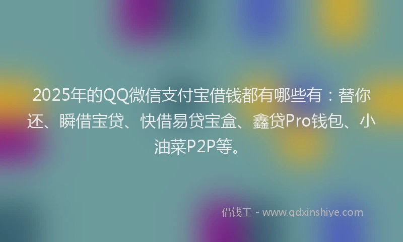 2025年的QQ微信支付宝借钱都有哪些有：替你还、瞬借宝贷、快借易贷宝盒、鑫贷Pro钱包、小油菜P2P等。