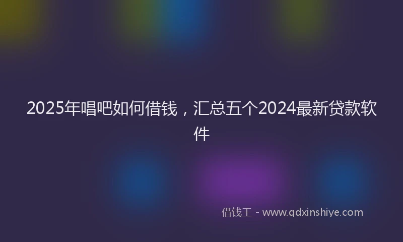 2025年唱吧如何借钱，汇总五个2024最新贷款软件