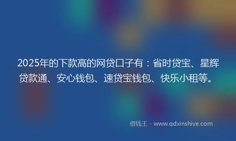 2025年的下款高的网贷口子有：省时贷宝、星辉贷款通、安心钱包、速贷宝钱包、快乐小租等。