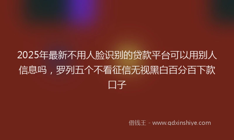 2025年最新不用人脸识别的贷款平台可以用别人信息吗，罗列五个不看征信无视黑白百分百下款口子
