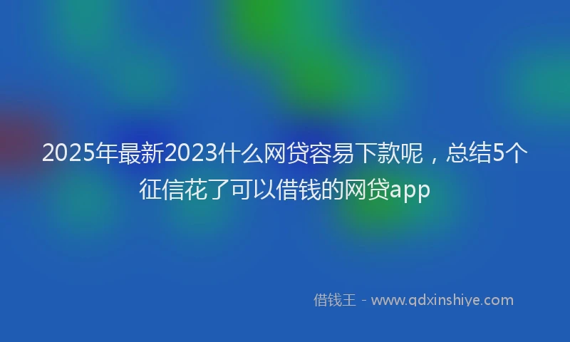 2025年最新2023什么网贷容易下款呢，总结5个征信花了可以借钱的网贷app