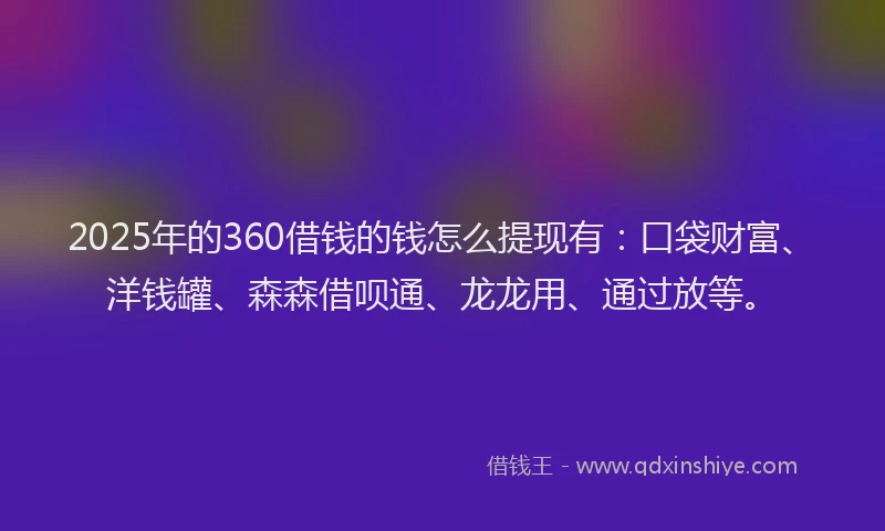 2025年的360借钱的钱怎么提现有：口袋财富、洋钱罐、森森借呗通、龙龙用、通过放等。