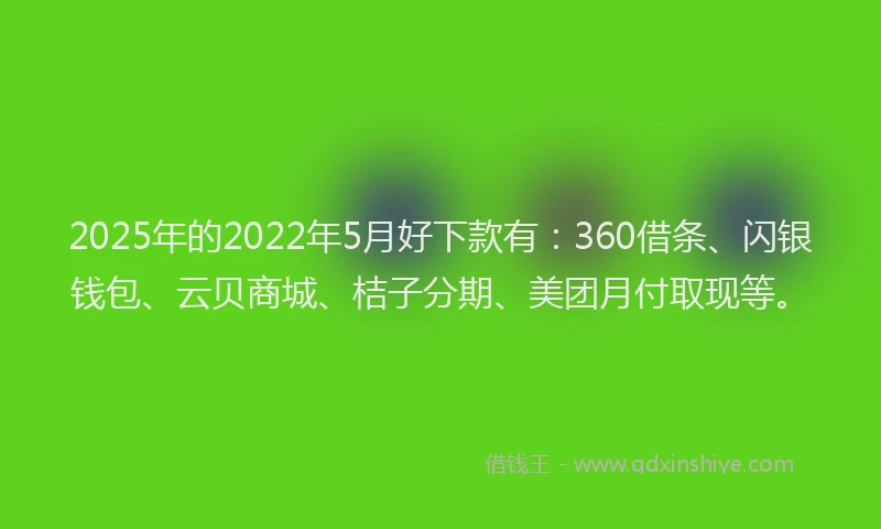 2025年的2022年5月好下款有：360借条、闪银钱包、云贝商城、桔子分期、美团月付取现等。