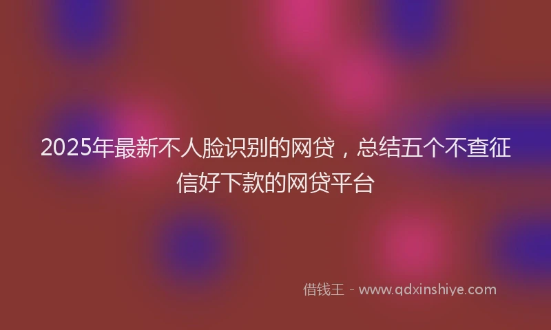 2025年最新不人脸识别的网贷，总结五个不查征信好下款的网贷平台