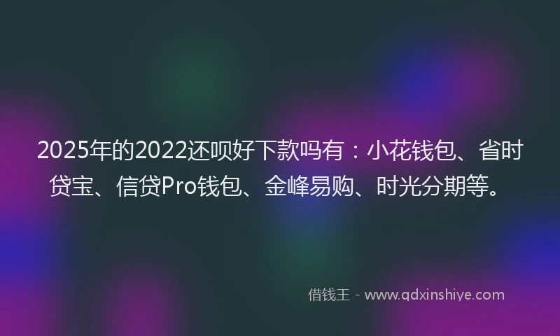 2025年的2022还呗好下款吗有：小花钱包、省时贷宝、信贷Pro钱包、金峰易购、时光分期等。