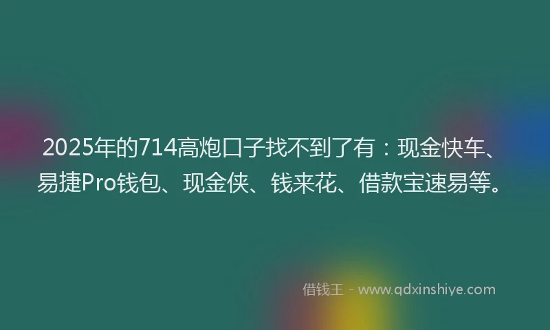 2025年的714高炮口子找不到了有:现金快车、易捷Pro钱包、现金侠、钱来花、借款宝速易等。