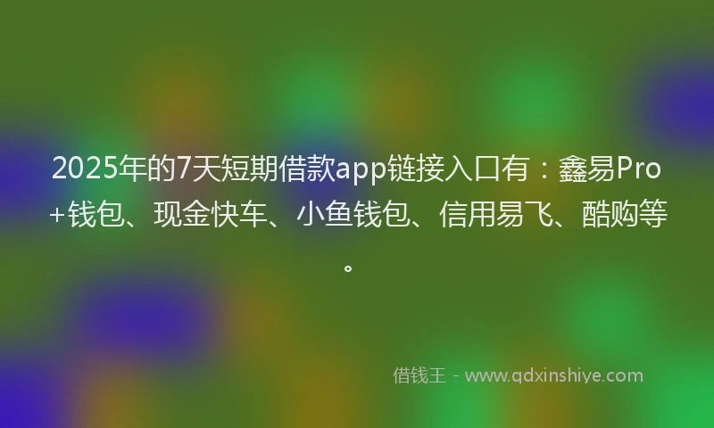 2025年的7天短期借款app链接入口有：鑫易Pro+钱包、现金快车、小鱼钱包、信用易飞、酷购等。