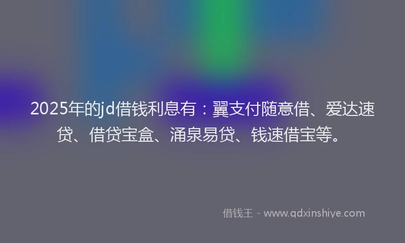 2025年的jd借钱利息有：翼支付随意借、爱达速贷、借贷宝盒、涌泉易贷、钱速借宝等。