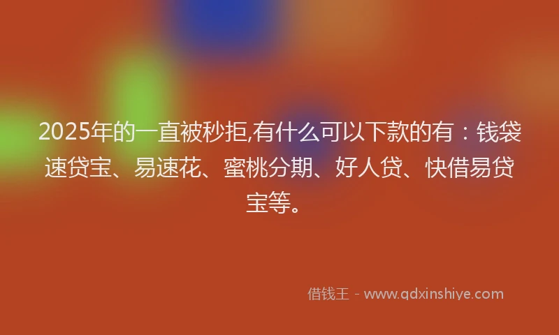 2025年的一直被秒拒,有什么可以下款的有：钱袋速贷宝、易速花、蜜桃分期、好人贷、快借易贷宝等。