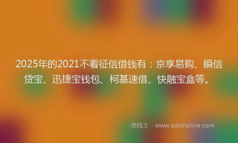 2025年的2021不看征信借钱有：京享易购、瞬信贷宝、迅捷宝钱包、柯基速借、快融宝盒等。