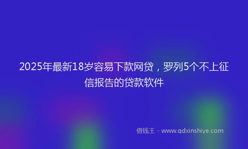 2025年最新18岁容易下款网贷，罗列5个不上征信报告的贷款软件
