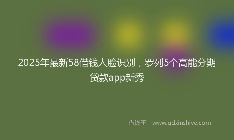 2025年最新58借钱人脸识别，罗列5个高能分期贷款app新秀