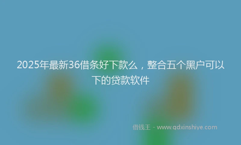 2025年最新36借条好下款么，整合五个黑户可以下的贷款软件