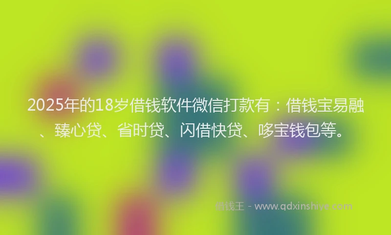 2025年的18岁借钱软件微信打款有：借钱宝易融、臻心贷、省时贷、闪借快贷、哆宝钱包等。