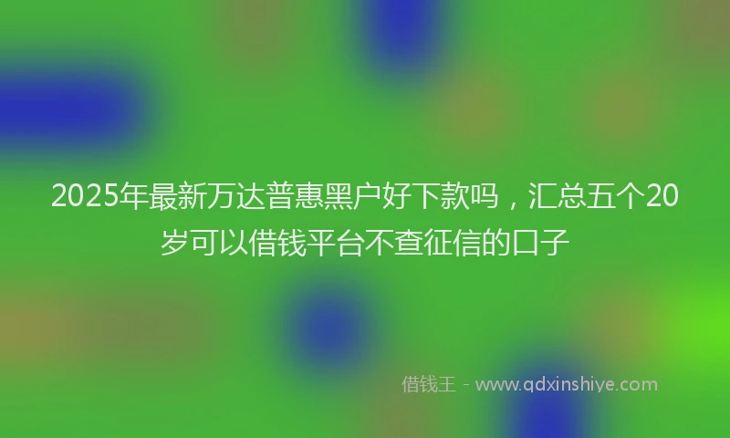 2025年最新万达普惠黑户好下款吗，汇总五个20岁可以借钱平台不查征信的口子