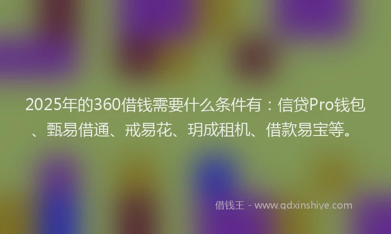 2025年的360借钱需要什么条件有：信贷Pro钱包、甄易借通、戒易花、玥成租机、借款易宝等。