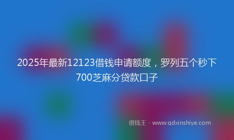 2025年最新12123借钱申请额度，罗列五个秒下700芝麻分贷款口子