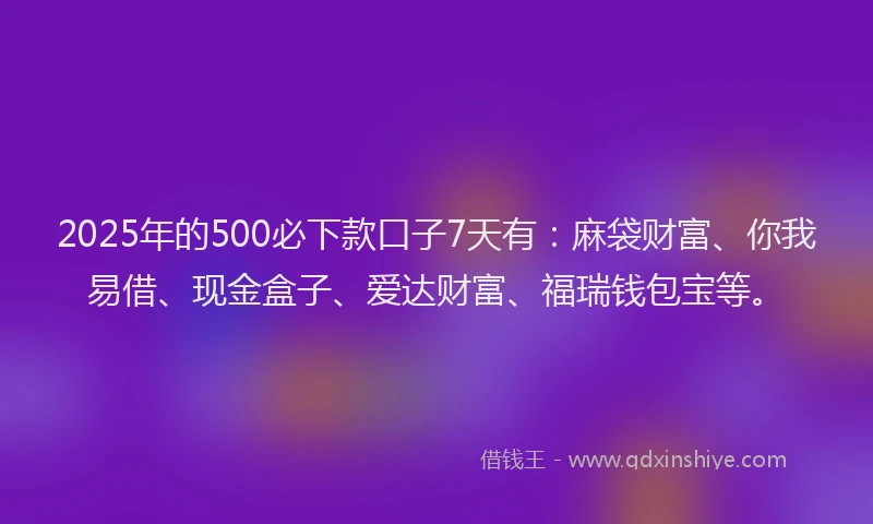 2025年的500必下款口子7天有：麻袋财富、你我易借、现金盒子、爱达财富、福瑞钱包宝等。