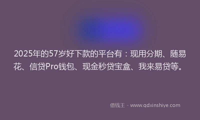 2025年的57岁好下款的平台有：现用分期、随易花、信贷Pro钱包、现金秒贷宝盒、我来易贷等。