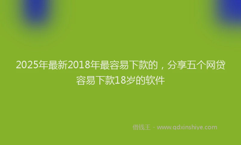 2025年最新2018年最容易下款的，分享五个网贷容易下款18岁的软件
