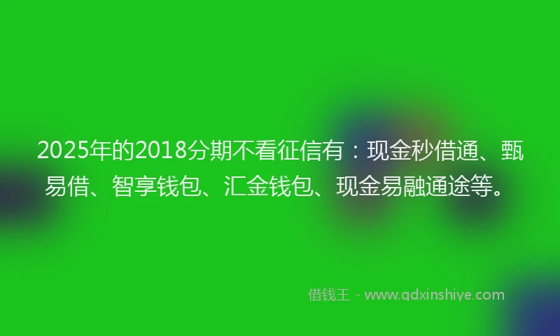 2025年的2018分期不看征信有：现金秒借通、甄易借、智享钱包、汇金钱包、现金易融通途等。