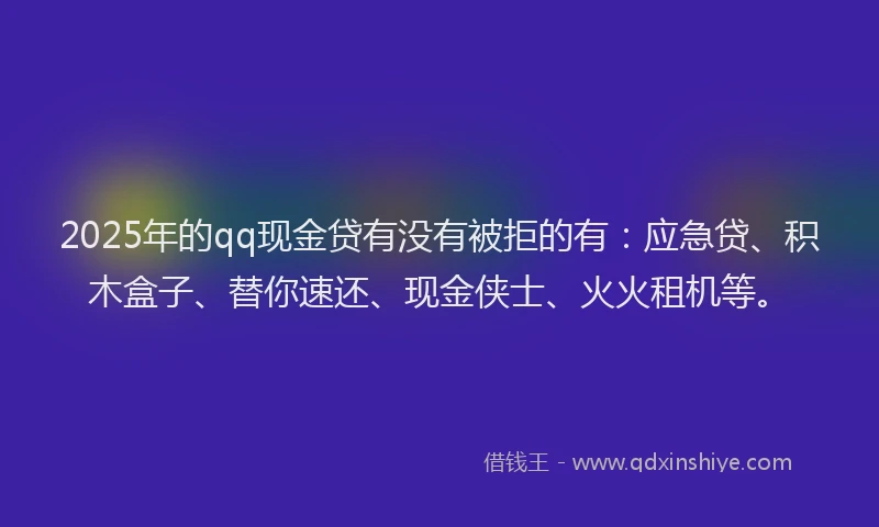 2025年的qq现金贷有没有被拒的有：应急贷、积木盒子、替你速还、现金侠士、火火租机等。