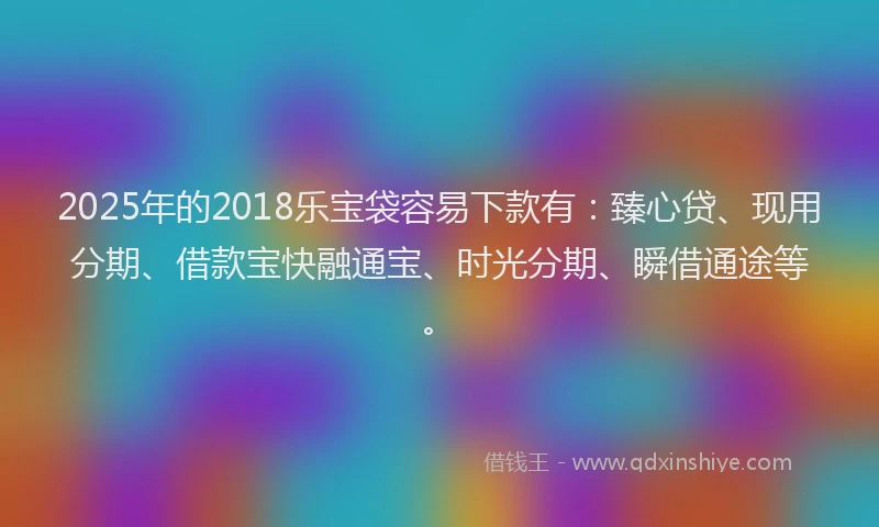 2025年的2018乐宝袋容易下款有：臻心贷、现用分期、借款宝快融通宝、时光分期、瞬借通途等。