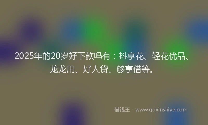 2025年的20岁好下款吗有：抖享花、轻花优品、龙龙用、好人贷、够享借等。